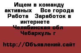 Ищем в команду активных. - Все города Работа » Заработок в интернете   . Челябинская обл.,Чебаркуль г.